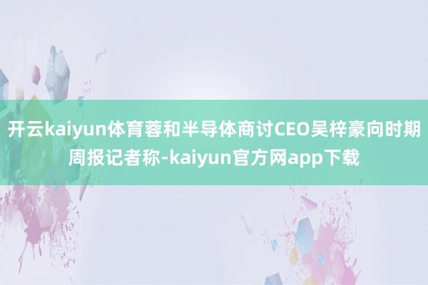 开云kaiyun体育蓉和半导体商讨CEO吴梓豪向时期周报记者称-kaiyun官方网app下载