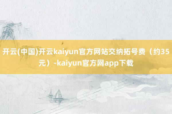 开云(中国)开云kaiyun官方网站交纳拓号费（约35元）-kaiyun官方网app下载