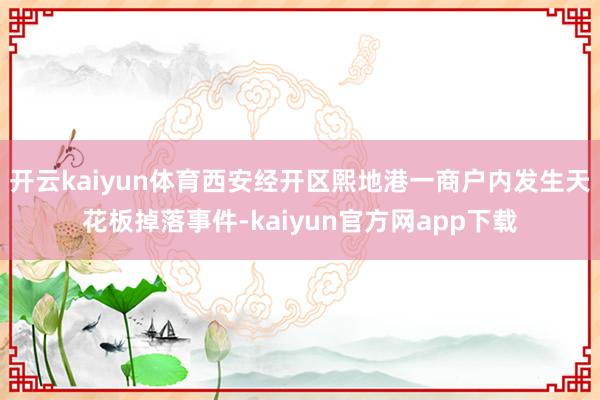 开云kaiyun体育西安经开区熙地港一商户内发生天花板掉落事件-kaiyun官方网app下载