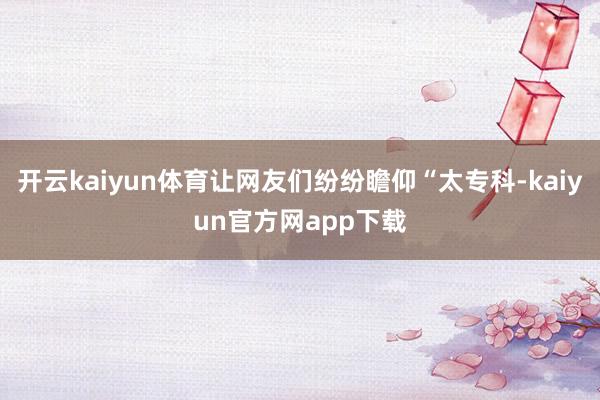 开云kaiyun体育让网友们纷纷瞻仰“太专科-kaiyun官方网app下载