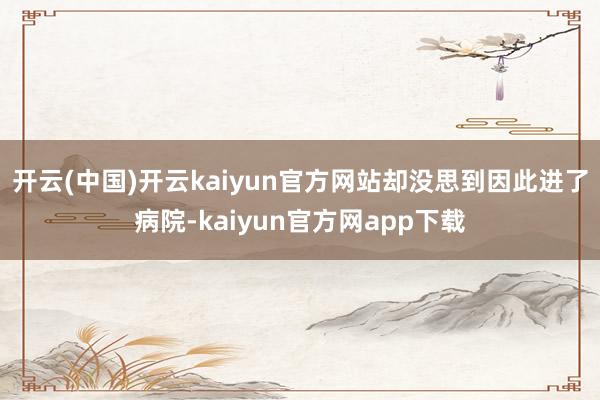 开云(中国)开云kaiyun官方网站却没思到因此进了病院-kaiyun官方网app下载