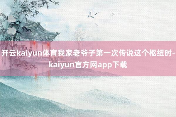 开云kaiyun体育我家老爷子第一次传说这个枢纽时-kaiyun官方网app下载