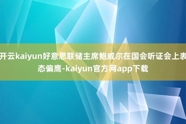 开云kaiyun好意思联储主席鲍威尔在国会听证会上表态偏鹰-kaiyun官方网app下载