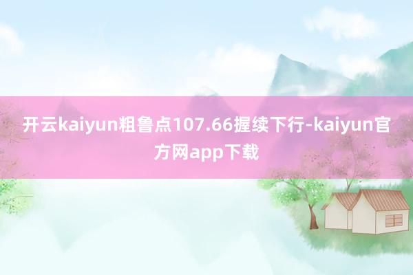 开云kaiyun粗鲁点107.66握续下行-kaiyun官方网app下载
