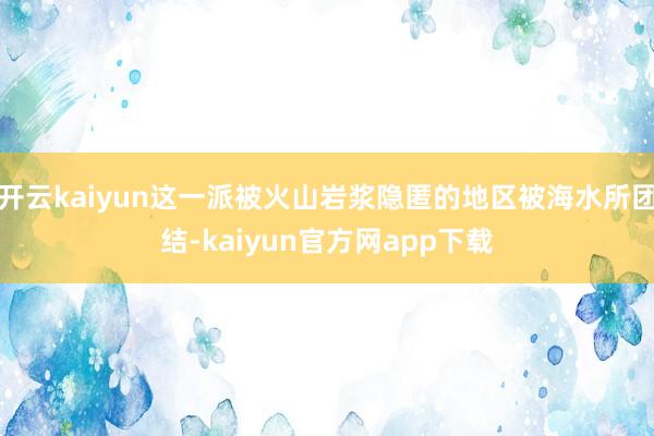 开云kaiyun这一派被火山岩浆隐匿的地区被海水所团结-kaiyun官方网app下载