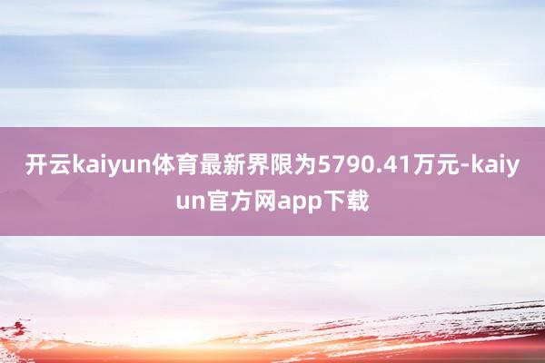 开云kaiyun体育最新界限为5790.41万元-kaiyun官方网app下载