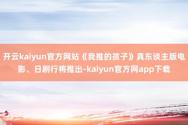 开云kaiyun官方网站《我推的孩子》真东谈主版电影、日剧行将推出-kaiyun官方网app下载