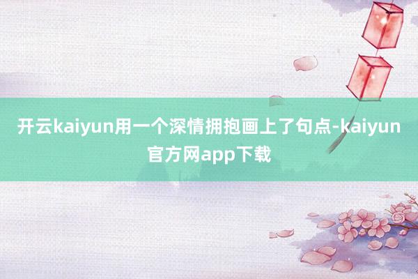 开云kaiyun用一个深情拥抱画上了句点-kaiyun官方网app下载