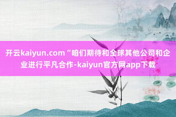 开云kaiyun.com“咱们期待和全球其他公司和企业进行平凡合作-kaiyun官方网app下载
