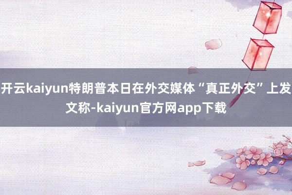开云kaiyun特朗普本日在外交媒体“真正外交”上发文称-kaiyun官方网app下载