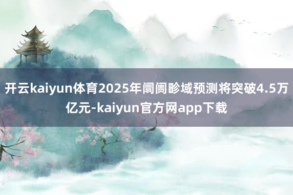 开云kaiyun体育2025年阛阓畛域预测将突破4.5万亿元-kaiyun官方网app下载