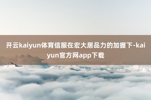 开云kaiyun体育信服在宏大居品力的加握下-kaiyun官方网app下载