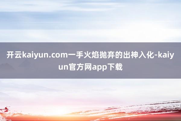 开云kaiyun.com一手火焰抛弃的出神入化-kaiyun官方网app下载