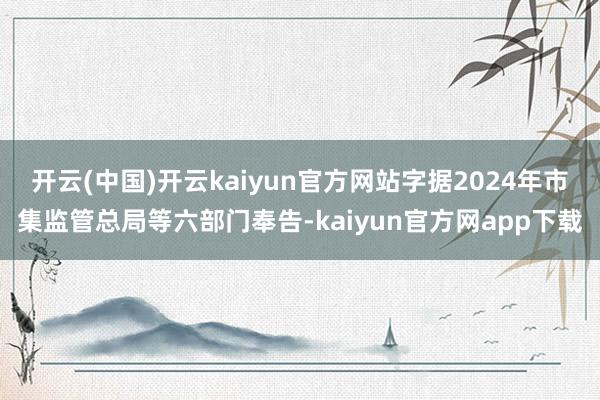 开云(中国)开云kaiyun官方网站字据2024年市集监管总局等六部门奉告-kaiyun官方网app下载
