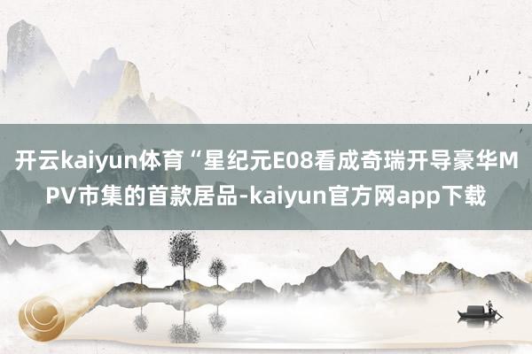 开云kaiyun体育“星纪元E08看成奇瑞开导豪华MPV市集的首款居品-kaiyun官方网app下载