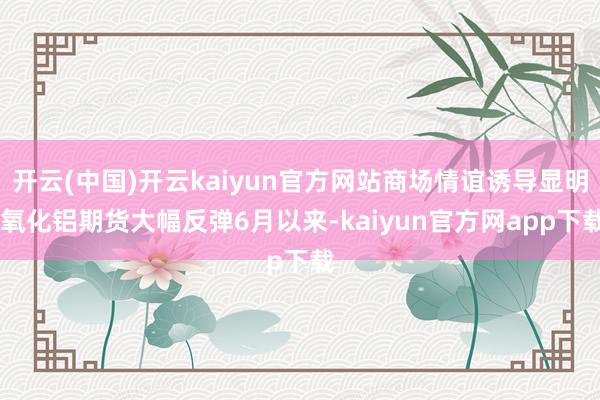 开云(中国)开云kaiyun官方网站商场情谊诱导显明 氧化铝期货大幅反弹6月以来-kaiyun官方网app下载