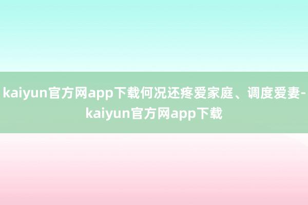 kaiyun官方网app下载何况还疼爱家庭、调度爱妻-kaiyun官方网app下载