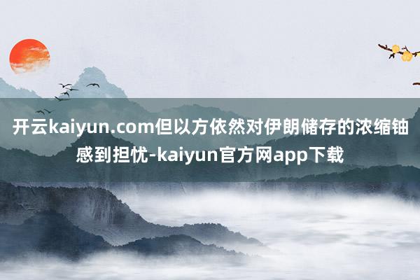 开云kaiyun.com但以方依然对伊朗储存的浓缩铀感到担忧-kaiyun官方网app下载