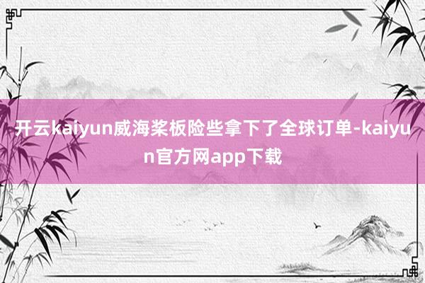 开云kaiyun威海桨板险些拿下了全球订单-kaiyun官方网app下载