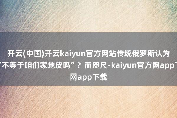 开云(中国)开云kaiyun官方网站传统俄罗斯认为这“不等于咱们家地皮吗”？而咫尺-kaiyun官方网app下载