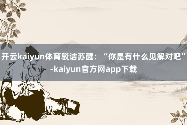开云kaiyun体育驳诘苏醒：“你是有什么见解对吧”-kaiyun官方网app下载