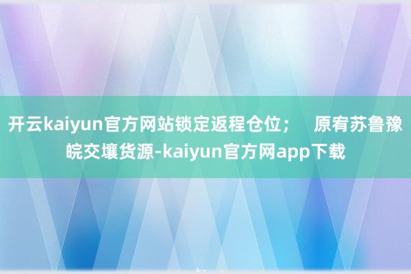 开云kaiyun官方网站锁定返程仓位；   原宥苏鲁豫皖交壤货源-kaiyun官方网app下载