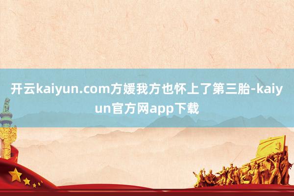 开云kaiyun.com方媛我方也怀上了第三胎-kaiyun官方网app下载