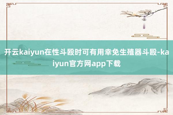 开云kaiyun在性斗殴时可有用幸免生殖器斗殴-kaiyun官方网app下载