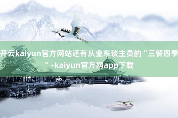 开云kaiyun官方网站还有从业东谈主员的“三餐四季”-kaiyun官方网app下载