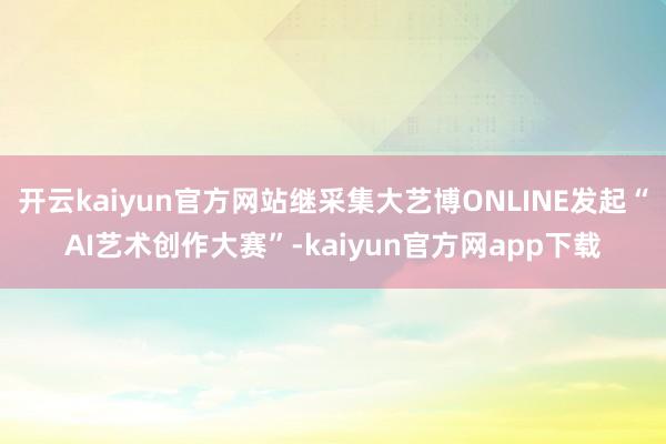 开云kaiyun官方网站继采集大艺博ONLINE发起“AI艺术创作大赛”-kaiyun官方网app下载