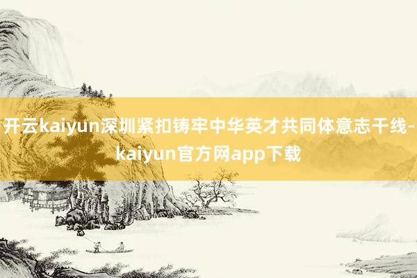 开云kaiyun深圳紧扣铸牢中华英才共同体意志干线-kaiyun官方网app下载