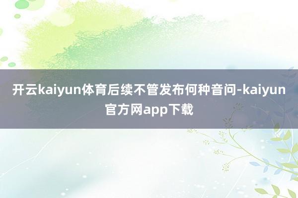 开云kaiyun体育后续不管发布何种音问-kaiyun官方网app下载
