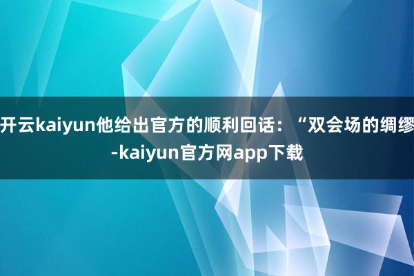 开云kaiyun他给出官方的顺利回话：“双会场的绸缪-kaiyun官方网app下载