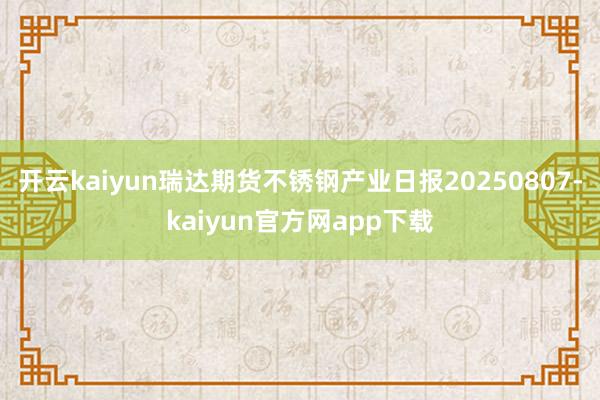 开云kaiyun瑞达期货不锈钢产业日报20250807-kaiyun官方网app下载
