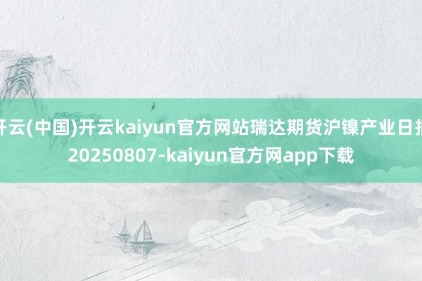 开云(中国)开云kaiyun官方网站瑞达期货沪镍产业日报20250807-kaiyun官方网app下载