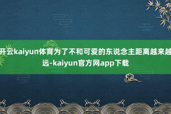 开云kaiyun体育为了不和可爱的东说念主距离越来越远-kaiyun官方网app下载