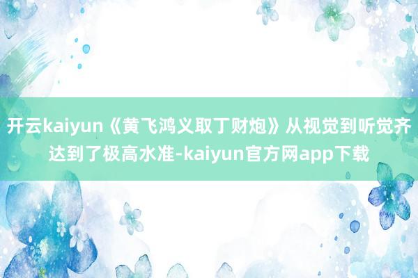 开云kaiyun《黄飞鸿义取丁财炮》从视觉到听觉齐达到了极高水准-kaiyun官方网app下载