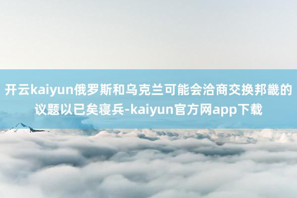 开云kaiyun俄罗斯和乌克兰可能会洽商交换邦畿的议题以已矣寝兵-kaiyun官方网app下载