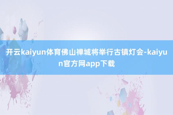 开云kaiyun体育佛山禅城将举行古镇灯会-kaiyun官方网app下载