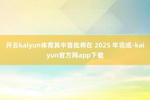 开云kaiyun体育其中首批将在 2025 年完成-kaiyun官方网app下载