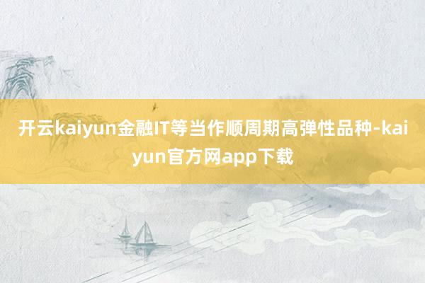 开云kaiyun金融IT等当作顺周期高弹性品种-kaiyun官方网app下载