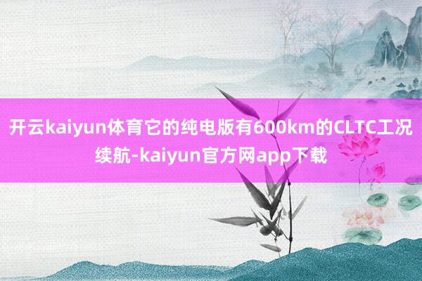 开云kaiyun体育它的纯电版有600km的CLTC工况续航-kaiyun官方网app下载