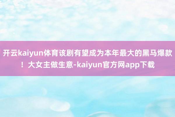 开云kaiyun体育该剧有望成为本年最大的黑马爆款！大女主做生意-kaiyun官方网app下载