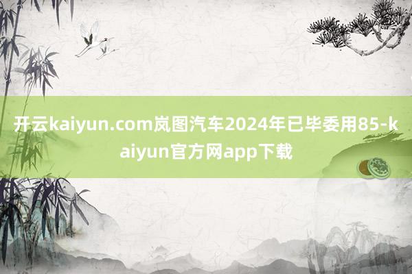 开云kaiyun.com岚图汽车2024年已毕委用85-kaiyun官方网app下载