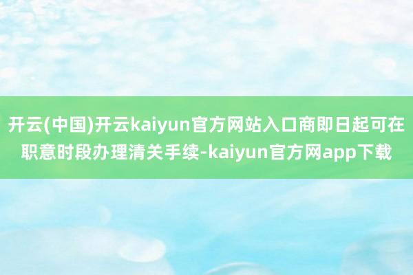 开云(中国)开云kaiyun官方网站入口商即日起可在职意时段办理清关手续-kaiyun官方网app下载