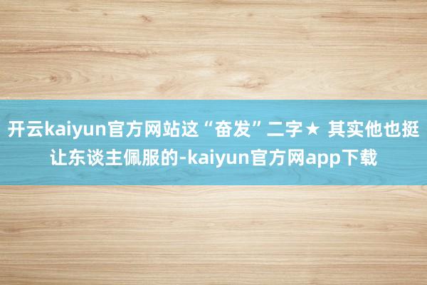 开云kaiyun官方网站这“奋发”二字★ 其实他也挺让东谈主佩服的-kaiyun官方网app下载