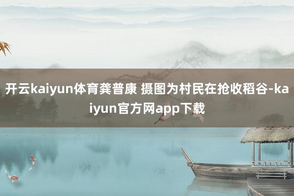 开云kaiyun体育龚普康 摄图为村民在抢收稻谷-kaiyun官方网app下载