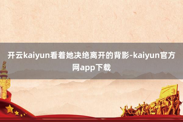 开云kaiyun看着她决绝离开的背影-kaiyun官方网app下载