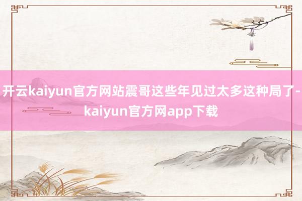 开云kaiyun官方网站震哥这些年见过太多这种局了-kaiyun官方网app下载