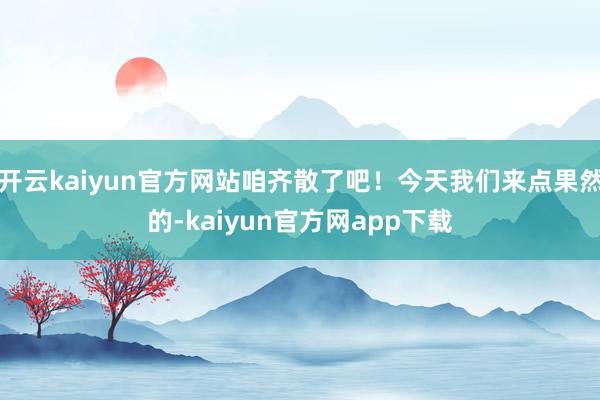 开云kaiyun官方网站咱齐散了吧！今天我们来点果然的-kaiyun官方网app下载